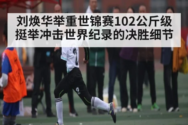 刘焕华举重世锦赛102公斤级挺举冲击世界纪录的决胜细节