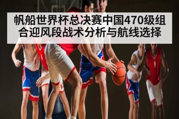 帆船世界杯总决赛中国470级组合迎风段战术分析与航线选择