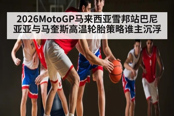 2026MotoGP马来西亚雪邦站巴尼亚亚与马奎斯高温轮胎策略谁主沉浮