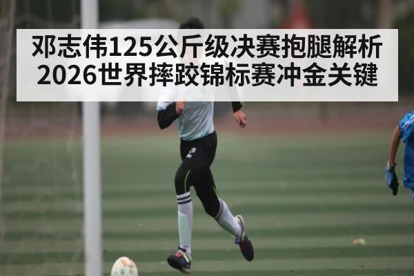 邓志伟125公斤级决赛抱腿解析 2026世界摔跤锦标赛冲金关键