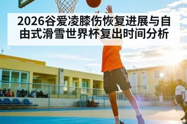 2026谷爱凌膝伤恢复进展与自由式滑雪世界杯复出时间分析