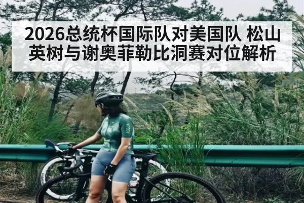 2026总统杯国际队对美国队 松山英树与谢奥菲勒比洞赛对位解析