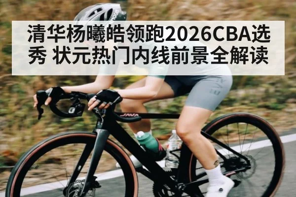 清华杨曦皓领跑2026CBA选秀 状元热门内线前景全解读
